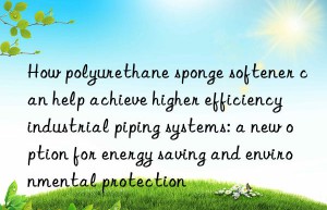 how polyurethane sponge softener can help achieve higher efficiency industrial piping systems: a new option for energy saving and environmental protection