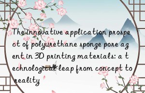 the innovative application prospect of polyurethane sponge pore agent in 3d printing materials: a technological leap from concept to reality