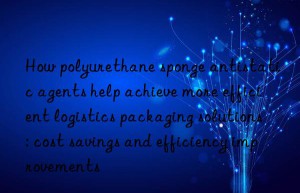how polyurethane sponge antistatic agents help achieve more efficient logistics packaging solutions: cost savings and efficiency improvements