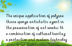 the unique application of polyurethane sponge antistatic agent in the preservation of art works: the combination of cultural heritage protection and modern technology