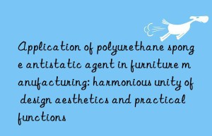 application of polyurethane sponge antistatic agent in furniture manufacturing: harmonious unity of design aesthetics and practical functions