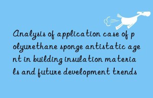 analysis of application case of polyurethane sponge antistatic agent in building insulation materials and future development trends