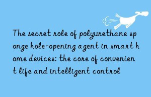 the secret role of polyurethane sponge hole-opening agent in smart home devices: the core of convenient life and intelligent control
