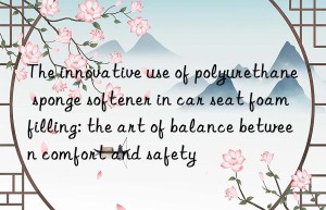 the innovative use of polyurethane sponge softener in car seat foam filling: the art of balance between comfort and safety