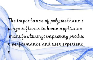 the importance of polyurethane sponge softener in home appliance manufacturing: improving product performance and user experience