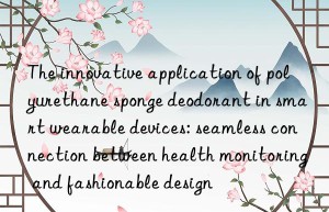 the innovative application of polyurethane sponge deodorant in smart wearable devices: seamless connection between health monitoring and fashionable design