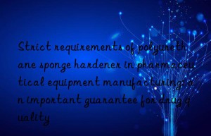 strict requirements of polyurethane sponge hardener in pharmaceutical equipment manufacturing: an important guarantee for drug quality