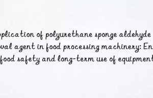 application of polyurethane sponge aldehyde removal agent in food processing machinery: ensure food safety and long-term use of equipment