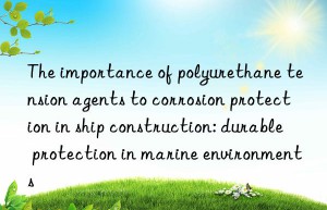 the importance of polyurethane tension agents to corrosion protection in ship construction: durable protection in marine environments
