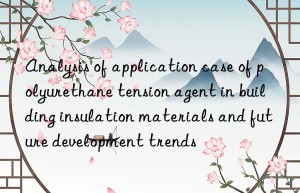 analysis of application case of polyurethane tension agent in building insulation materials and future development trends