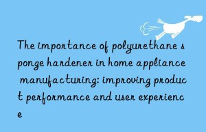 the importance of polyurethane sponge hardener in home appliance manufacturing: improving product performance and user experience