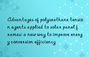 advantages of polyurethane tension agents applied to solar panel frames: a new way to improve energy conversion efficiency
