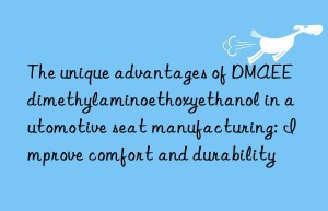 the unique advantages of dmaee dimethylaminoethoxyethanol in automotive seat manufacturing: improve comfort and durability
