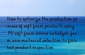 how to optimize the production process of soft foam products using pu soft foam amine catalyst: from raw material selection to finished product inspection
