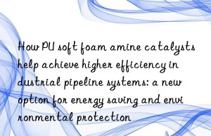 how pu soft foam amine catalysts help achieve higher efficiency industrial pipeline systems: a new option for energy saving and environmental protection