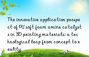 the innovative application prospect of pu soft foam amine catalysts in 3d printing materials: a technological leap from concept to reality