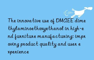 the innovative use of dmaee dimethylaminoethoxyethanol in high-end furniture manufacturing: improving product quality and user experience