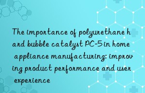 the importance of polyurethane hard bubble catalyst pc-5 in home appliance manufacturing: improving product performance and user experience