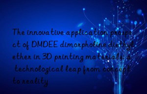 the innovative application prospect of dmdee dimorpholine diethyl ether in 3d printing materials: a technological leap from concept to reality