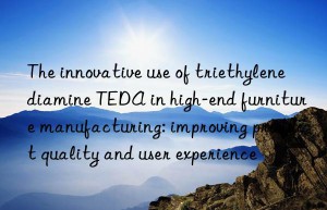the innovative use of triethylenediamine teda in high-end furniture manufacturing: improving product quality and user experience