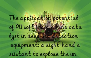 the application potential of pu soft foam amine catalyst in deep-sea detection equipment: a right-hand assistant to explore the unknown world