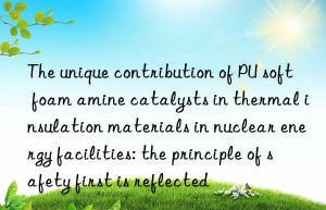 the unique contribution of pu soft foam amine catalysts in thermal insulation materials in nuclear energy facilities: the principle of safety first is reflected