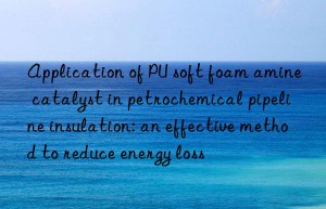 application of pu soft foam amine catalyst in petrochemical pipeline insulation: an effective method to reduce energy loss