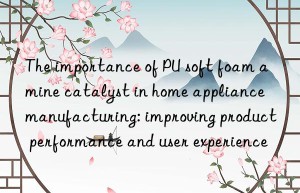 the importance of pu soft foam amine catalyst in home appliance manufacturing: improving product performance and user experience