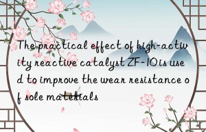 the practical effect of high-activity reactive catalyst zf-10 is used to improve the wear resistance of sole materials