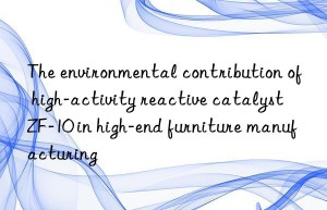 the environmental contribution of high-activity reactive catalyst zf-10 in high-end furniture manufacturing