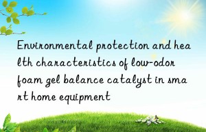 environmental protection and health characteristics of low-odor foam gel balance catalyst in smart home equipment
