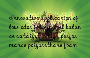 innovative application of low-odor foaming gel balance catalyst in high-performance polyurethane foam