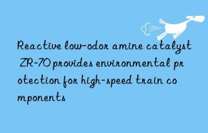 reactive low-odor amine catalyst zr-70 provides environmental protection for high-speed train components