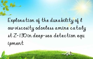 exploration of the durability of low viscosity odorless amine catalyst z-130 in deep-sea detection equipment