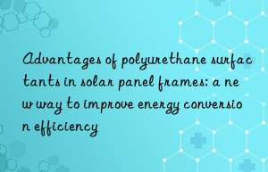 advantages of polyurethane surfactants in solar panel frames: a new way to improve energy conversion efficiency