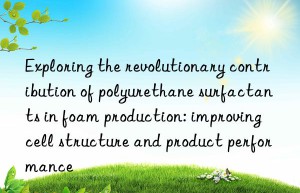 exploring the revolutionary contribution of polyurethane surfactants in foam production: improving cell structure and product performance