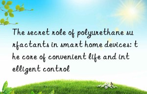 the secret role of polyurethane surfactants in smart home devices: the core of convenient life and intelligent control