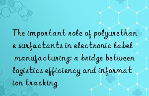 the important role of polyurethane surfactants in electronic label manufacturing: a bridge between logistics efficiency and information tracking