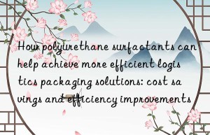how polyurethane surfactants can help achieve more efficient logistics packaging solutions: cost savings and efficiency improvements