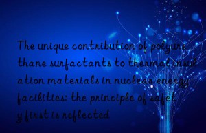 the unique contribution of polyurethane surfactants to thermal insulation materials in nuclear energy facilities: the principle of safety first is reflected