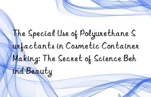 the special use of polyurethane surfactants in cosmetic container making: the secret of science behind beauty