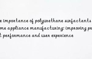 the importance of polyurethane surfactants in home appliance manufacturing: improving product performance and user experience