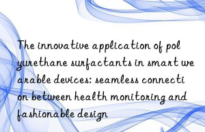 the innovative application of polyurethane surfactants in smart wearable devices: seamless connection between health monitoring and fashionable design