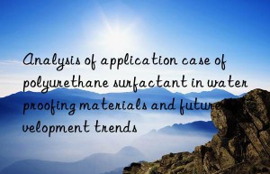 analysis of application case of polyurethane surfactant in waterproofing materials and future development trends