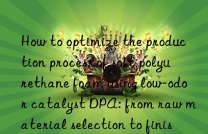 how to optimize the production process of soft polyurethane foam using low-odor catalyst dpa: from raw material selection to finished product inspection