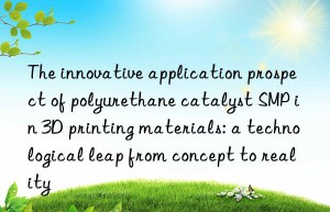 the innovative application prospect of polyurethane catalyst smp in 3d printing materials: a technological leap from concept to reality