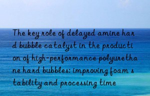 the key role of delayed amine hard bubble catalyst in the production of high-performance polyurethane hard bubbles: improving foam stability and processing time