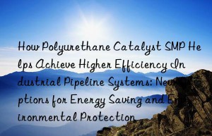 how polyurethane catalyst smp helps achieve higher efficiency industrial pipeline systems: new options for energy saving and environmental protection