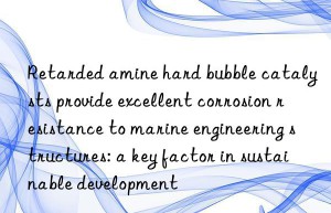 retarded amine hard bubble catalysts provide excellent corrosion resistance to marine engineering structures: a key factor in sustainable development