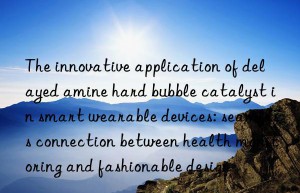 the innovative application of delayed amine hard bubble catalyst in smart wearable devices: seamless connection between health monitoring and fashionable design